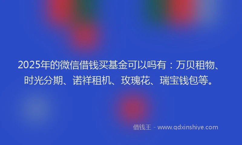 2025年的微信借钱买基金可以吗有：万贝租物、时光分期、诺祥租机、玫瑰花、瑞宝钱包等。