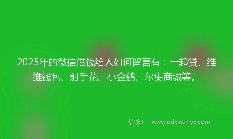 2025年的微信借钱给人如何留言有：一起贷、维维钱包、射手花、小金鹤、尔集商城等。