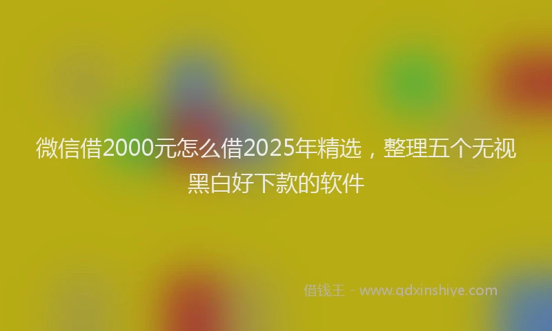 微信借2000元怎么借2025年精选，整理五个无视黑白好下款的软件