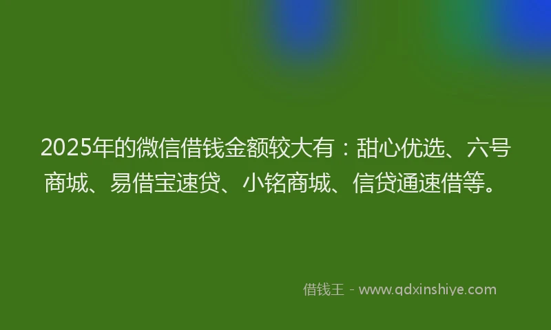2025年的微信借钱金额较大有：甜心优选、六号商城、易借宝速贷、小铭商城、信贷通速借等。