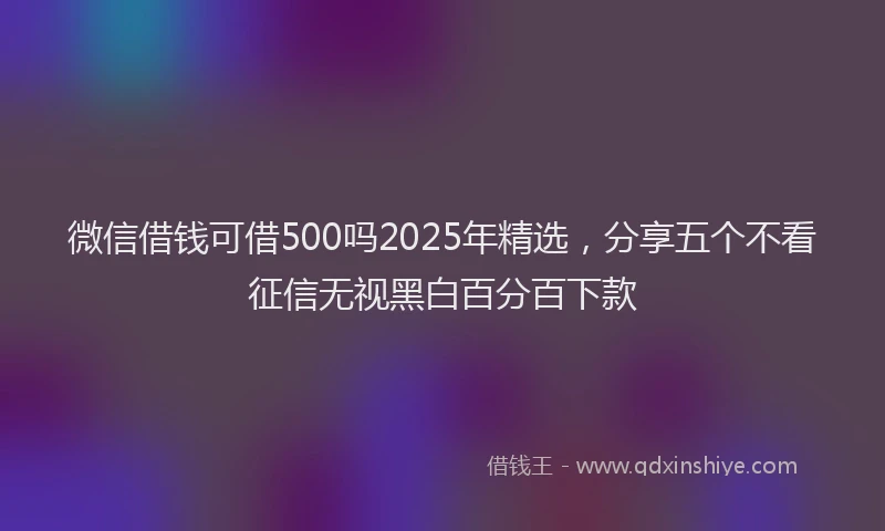 微信借钱可借500吗2025年精选，分享五个不看征信无视黑白百分百下款