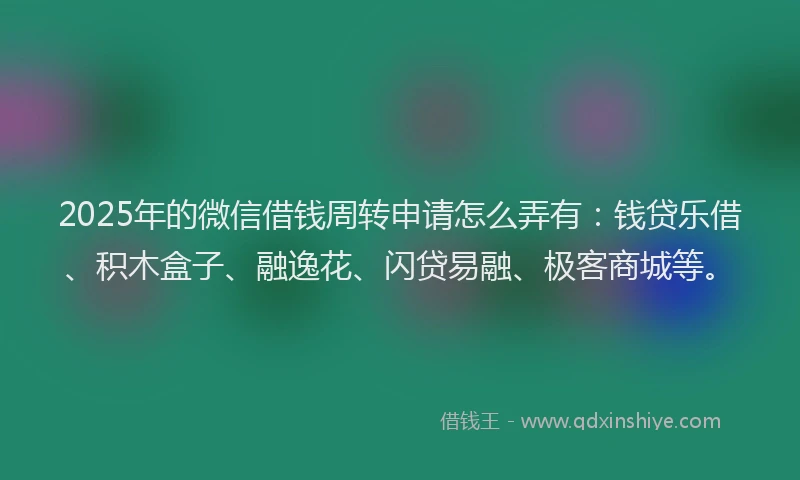 2025年的微信借钱周转申请怎么弄有：钱贷乐借、积木盒子、融逸花、闪贷易融、极客商城等。