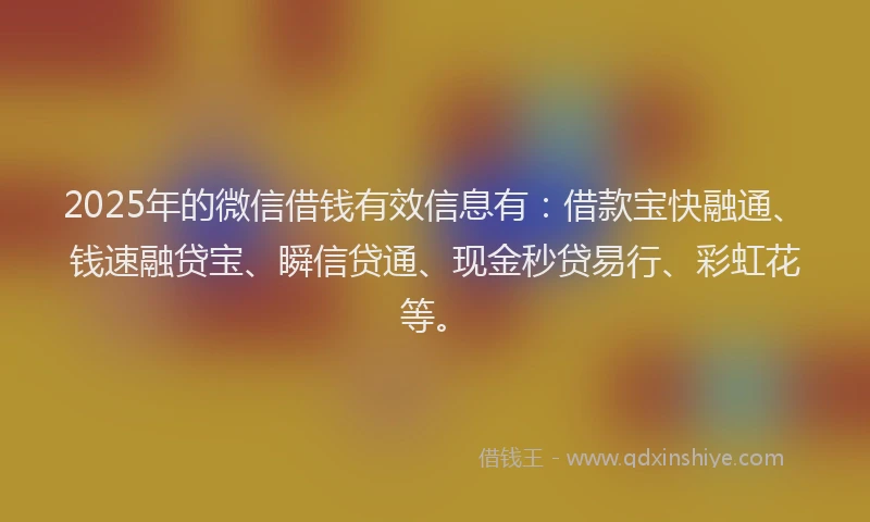 2025年的微信借钱有效信息有：借款宝快融通、钱速融贷宝、瞬信贷通、现金秒贷易行、彩虹花等。