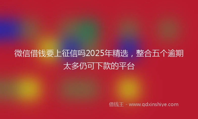 微信借钱要上征信吗2025年精选，整合五个逾期太多仍可下款的平台