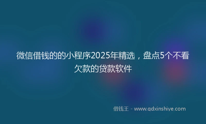 微信借钱的的小程序2025年精选，盘点5个不看欠款的贷款软件
