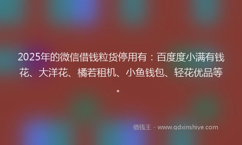 2025年的微信借钱粒货停用有：百度度小满有钱花、大洋花、橘若租机、小鱼钱包、轻花优品等。
