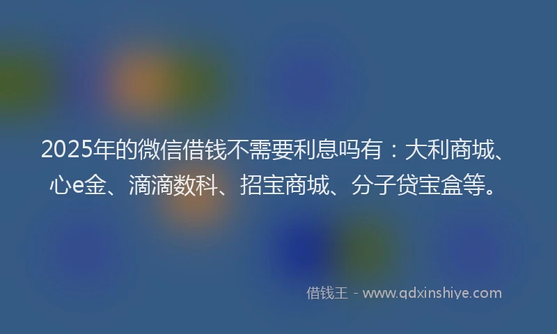 2025年的微信借钱不需要利息吗有：大利商城、心e金、滴滴数科、招宝商城、分子贷宝盒等。