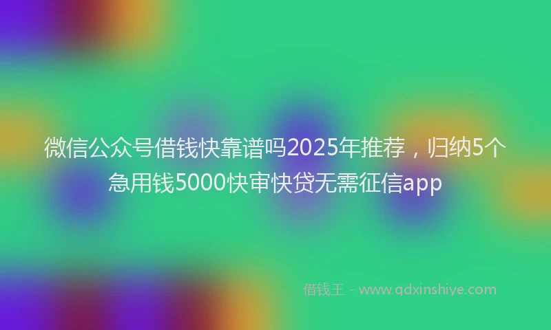 微信公众号借钱快靠谱吗2025年推荐，归纳5个急用钱5000快审快贷无需征信app