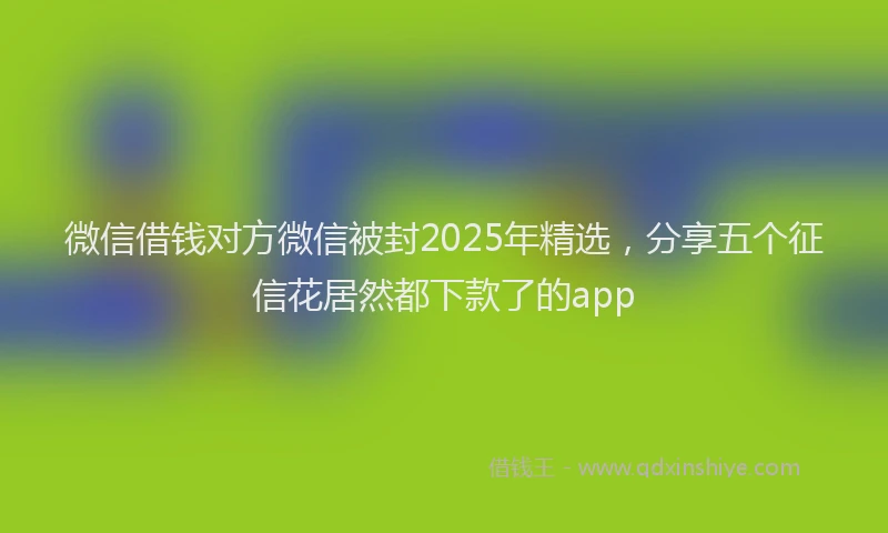 微信借钱对方微信被封2025年精选，分享五个征信花居然都下款了的app
