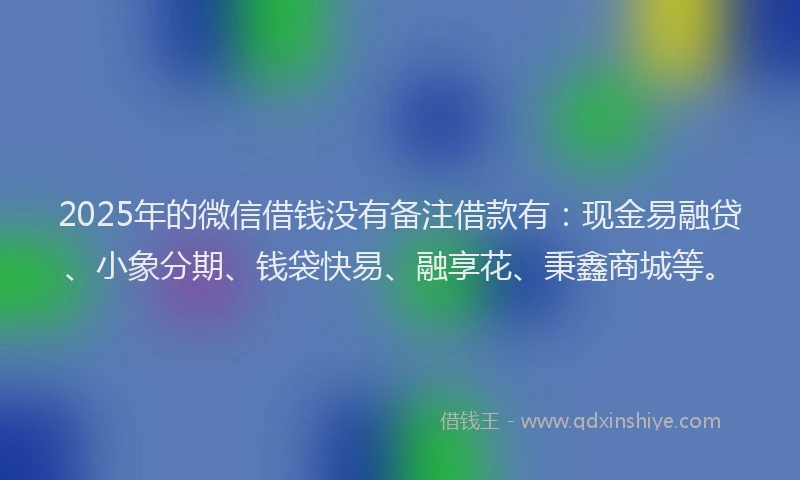 2025年的微信借钱没有备注借款有：现金易融贷、小象分期、钱袋快易、融享花、秉鑫商城等。