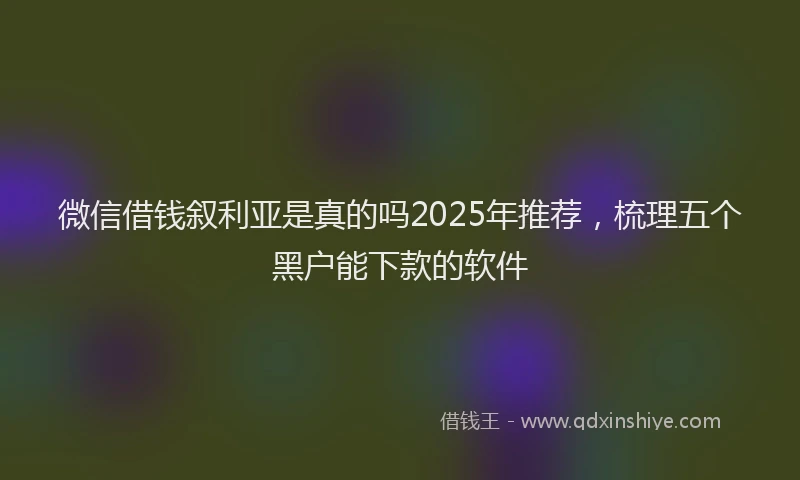 微信借钱叙利亚是真的吗2025年推荐，梳理五个黑户能下款的软件