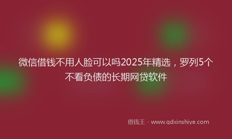 微信借钱不用人脸可以吗2025年精选，罗列5个不看负债的长期网贷软件