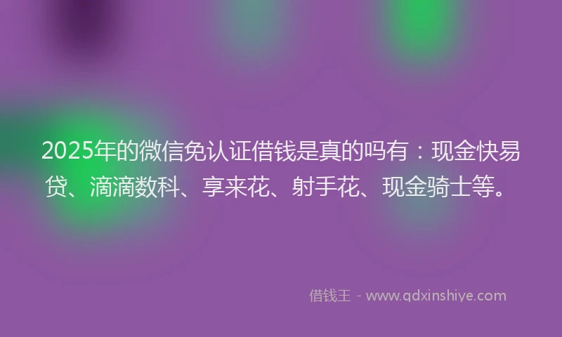2025年的微信免认证借钱是真的吗有：现金快易贷、滴滴数科、享来花、射手花、现金骑士等。