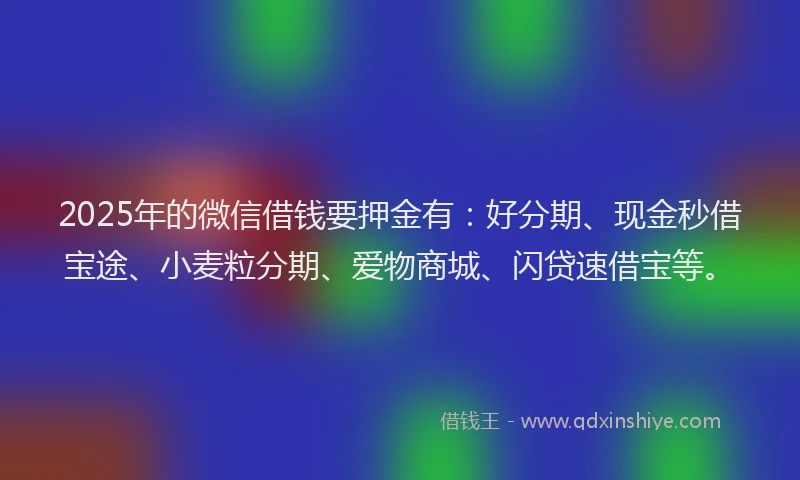 2025年的微信借钱要押金有：好分期、现金秒借宝途、小麦粒分期、爱物商城、闪贷速借宝等。