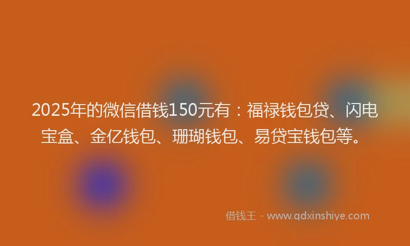 2025年的微信借钱150元有：福禄钱包贷、闪电宝盒、金亿钱包、珊瑚钱包、易贷宝钱包等。