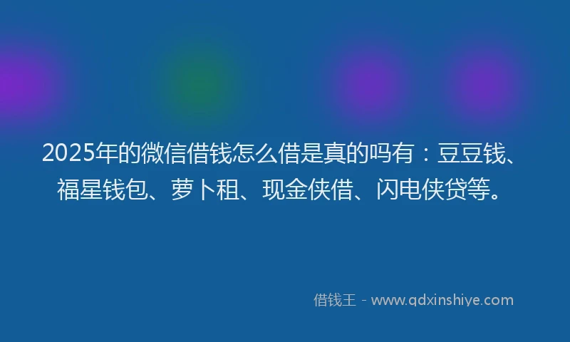 2025年的微信借钱怎么借是真的吗有：豆豆钱、福星钱包、萝卜租、现金侠借、闪电侠贷等。