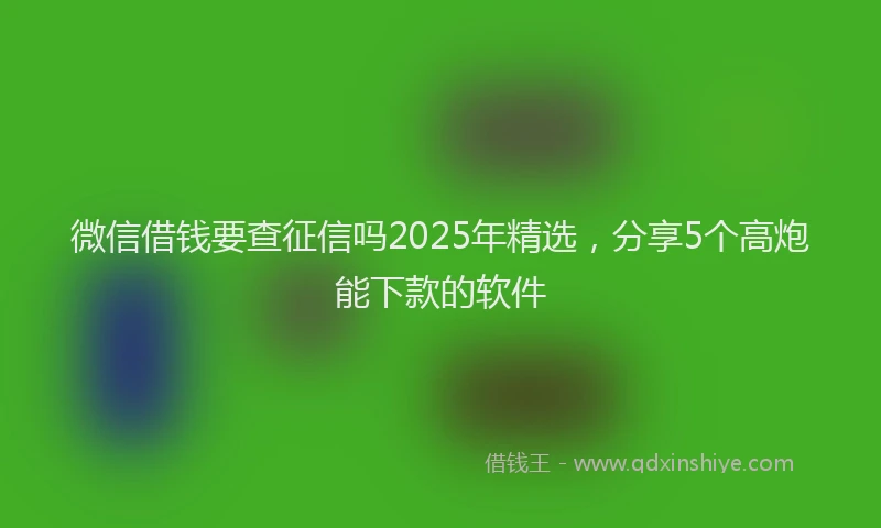 微信借钱要查征信吗2025年精选，分享5个高炮能下款的软件