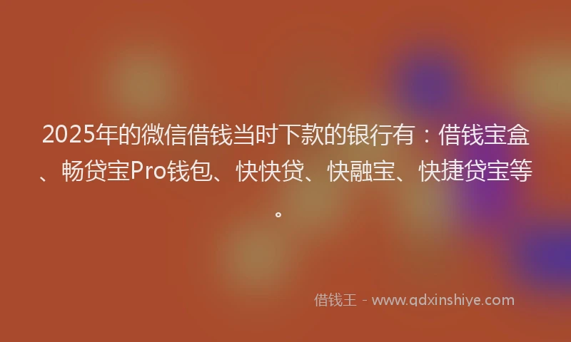 2025年的微信借钱当时下款的银行有：借钱宝盒、畅贷宝Pro钱包、快快贷、快融宝、快捷贷宝等。