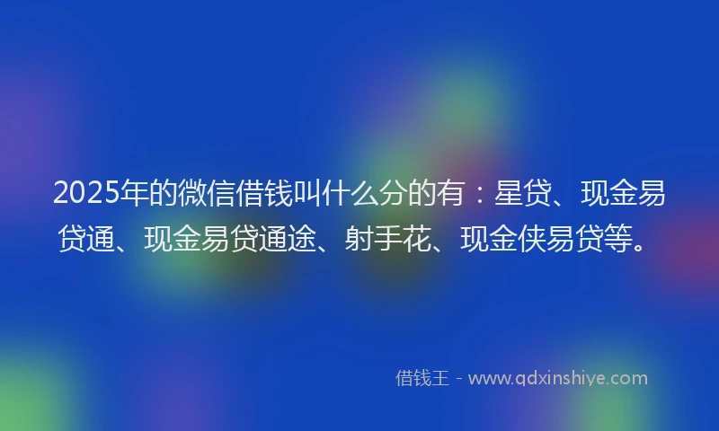2025年的微信借钱叫什么分的有：星贷、现金易贷通、现金易贷通途、射手花、现金侠易贷等。