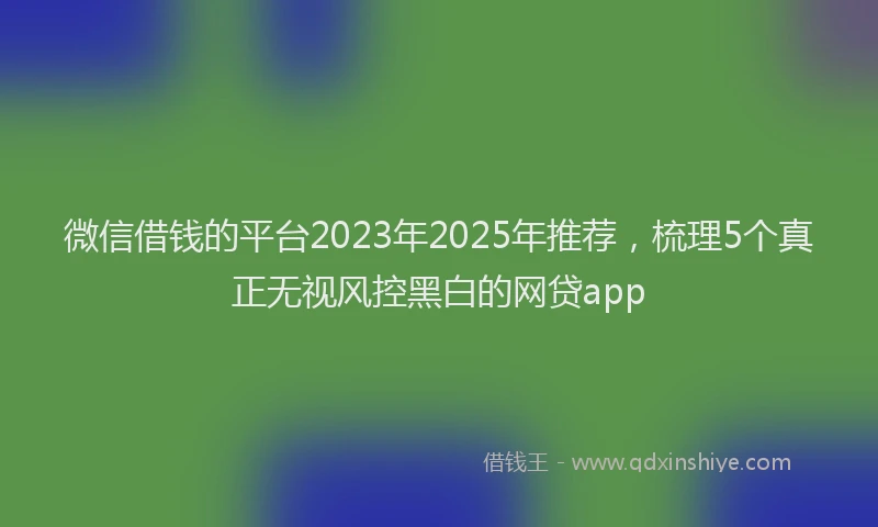 微信借钱的平台2023年2025年推荐，梳理5个真正无视风控黑白的网贷app
