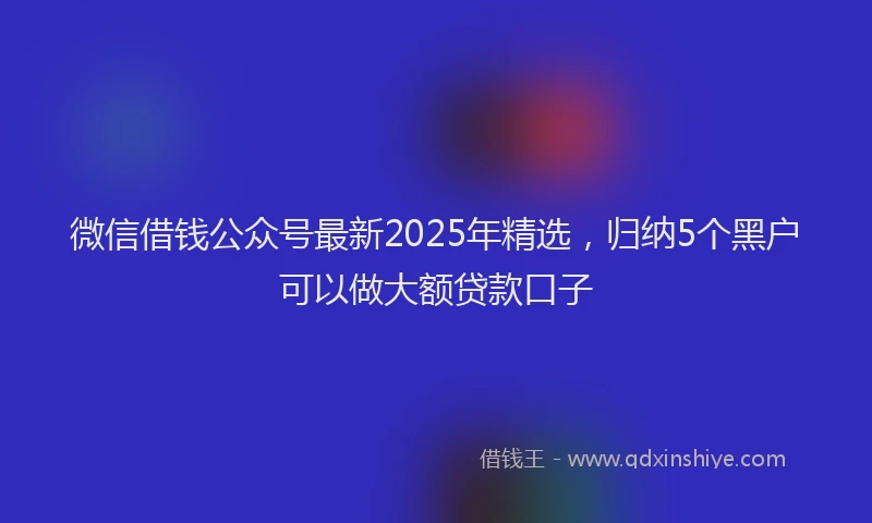 微信借钱公众号最新2025年精选，归纳5个黑户可以做大额贷款口子