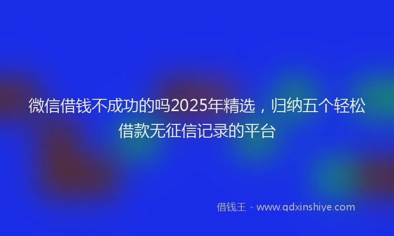 微信借钱不成功的吗2025年精选，归纳五个轻松借款无征信记录的平台