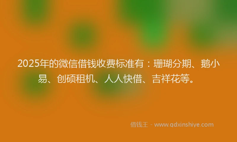 2025年的微信借钱收费标准有：珊瑚分期、鹅小易、创硕租机、人人快借、吉祥花等。