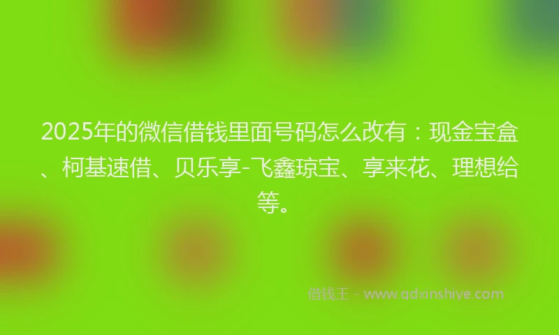 2025年的微信借钱里面号码怎么改有：现金宝盒、柯基速借、贝乐享-飞鑫琼宝、享来花、理想给等。