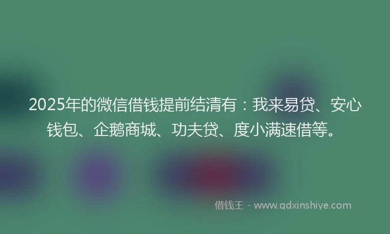 2025年的微信借钱提前结清有：我来易贷、安心钱包、企鹅商城、功夫贷、度小满速借等。