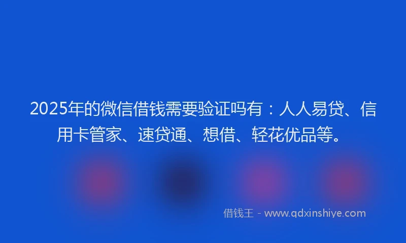 2025年的微信借钱需要验证吗有：人人易贷、信用卡管家、速贷通、想借、轻花优品等。