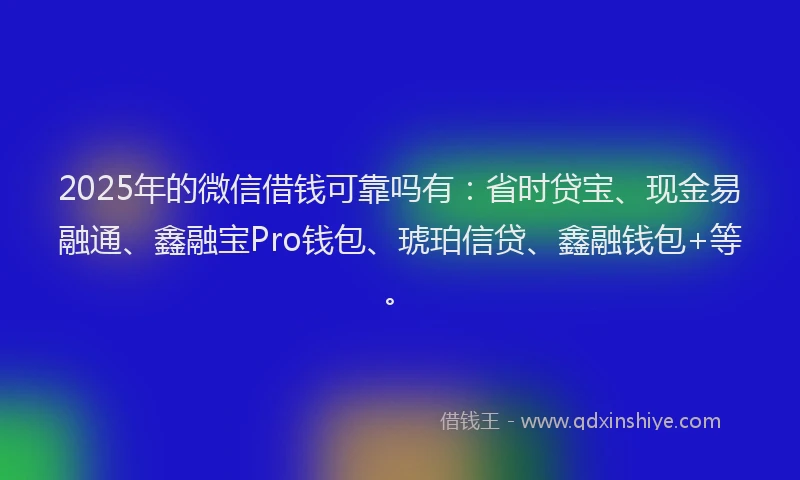 2025年的微信借钱可靠吗有：省时贷宝、现金易融通、鑫融宝Pro钱包、琥珀信贷、鑫融钱包+等。