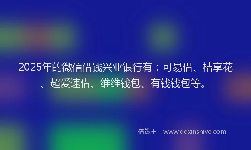 2025年的微信借钱兴业银行有：可易借、桔享花、超爱速借、维维钱包、有钱钱包等。