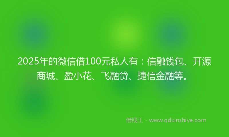 2025年的微信借100元私人有：信融钱包、开源商城、盈小花、飞融贷、捷信金融等。