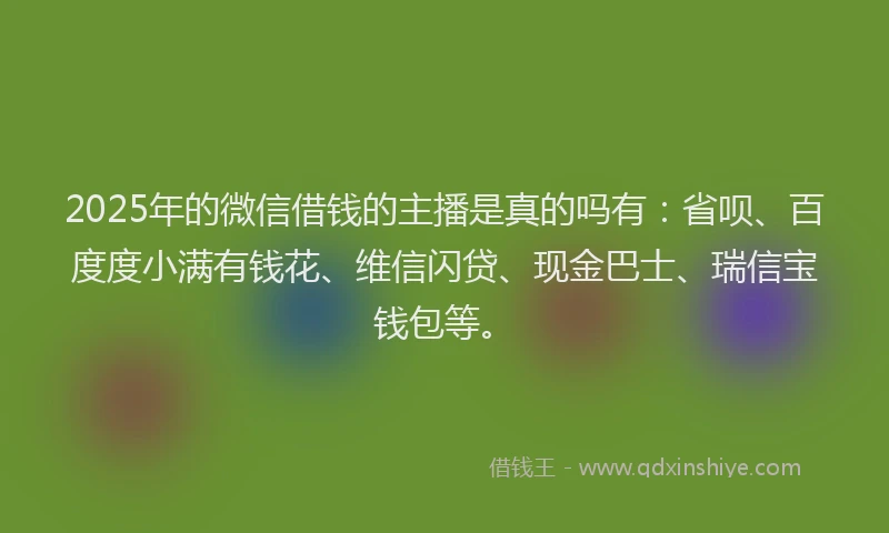 2025年的微信借钱的主播是真的吗有：省呗、百度度小满有钱花、维信闪贷、现金巴士、瑞信宝钱包等。