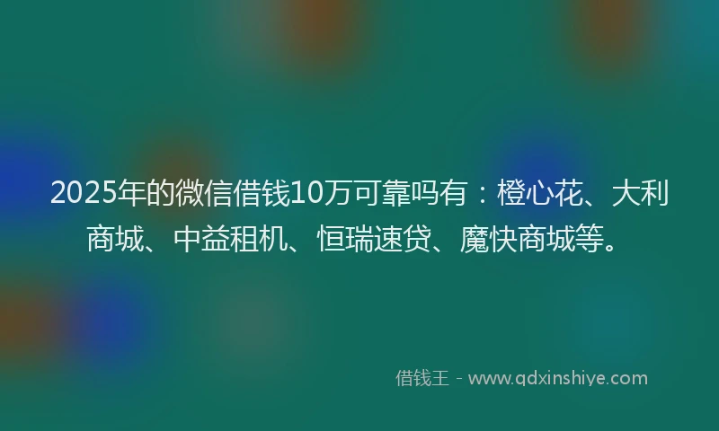 2025年的微信借钱10万可靠吗有：橙心花、大利商城、中益租机、恒瑞速贷、魔快商城等。