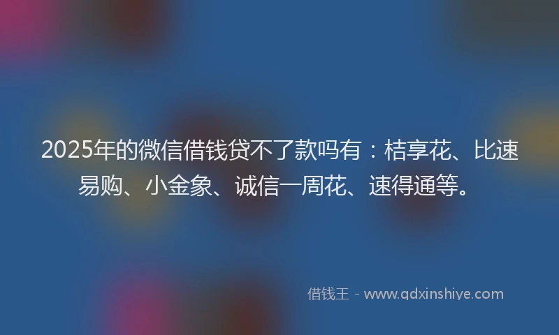 2025年的微信借钱贷不了款吗有：桔享花、比速易购、小金象、诚信一周花、速得通等。
