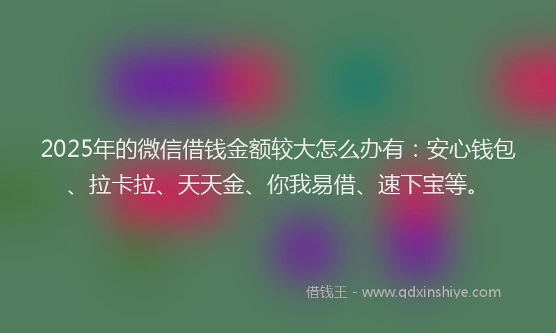 2025年的微信借钱金额较大怎么办有：安心钱包、拉卡拉、天天金、你我易借、速下宝等。