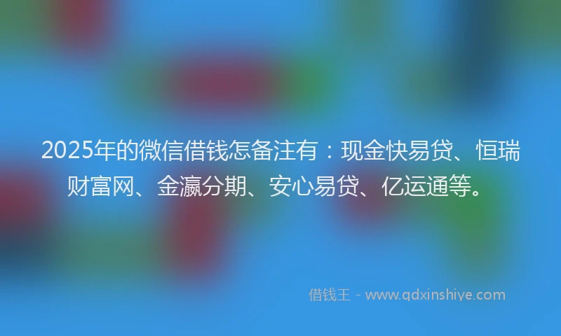 2025年的微信借钱怎备注有：现金快易贷、恒瑞财富网、金瀛分期、安心易贷、亿运通等。
