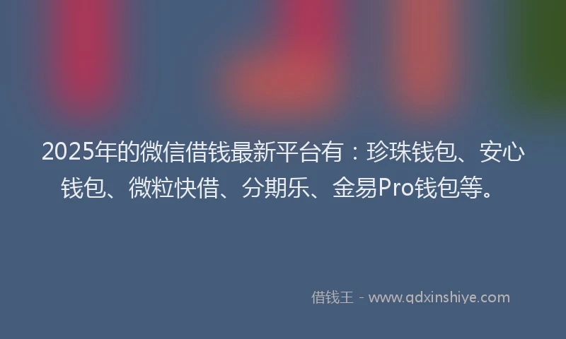 2025年的微信借钱最新平台有：珍珠钱包、安心钱包、微粒快借、分期乐、金易Pro钱包等。