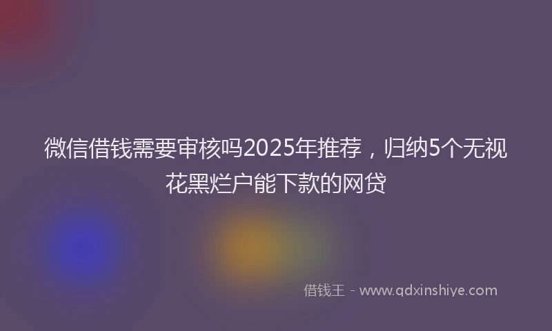 微信借钱需要审核吗2025年推荐，归纳5个无视花黑烂户能下款的网贷