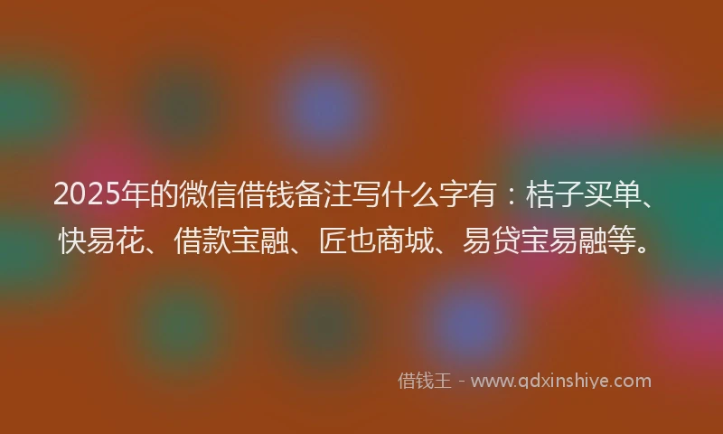 2025年的微信借钱备注写什么字有：桔子买单、快易花、借款宝融、匠也商城、易贷宝易融等。