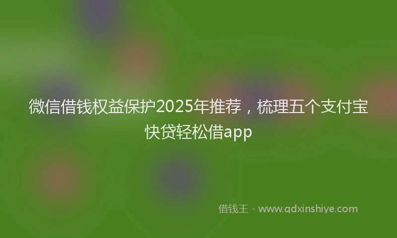微信借钱权益保护2025年推荐，梳理五个支付宝快贷轻松借app