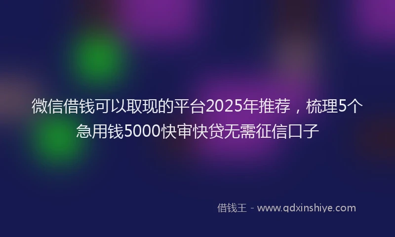 微信借钱可以取现的平台2025年推荐，梳理5个急用钱5000快审快贷无需征信口子