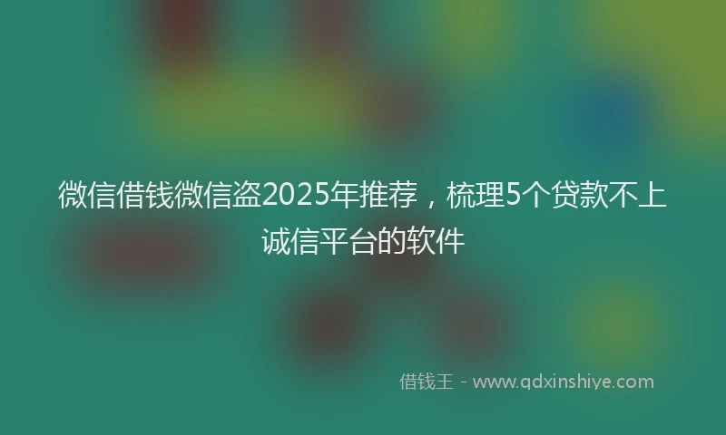 微信借钱微信盗2025年推荐，梳理5个贷款不上诚信平台的软件