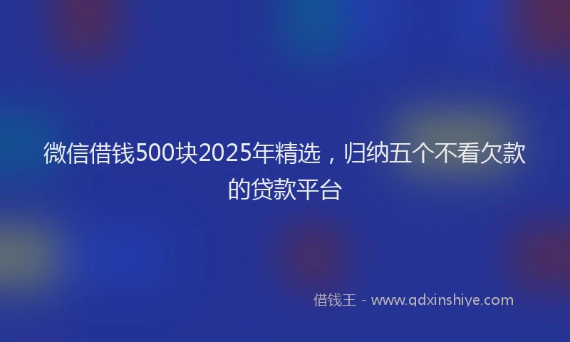 微信借钱500块2025年精选，归纳五个不看欠款的贷款平台