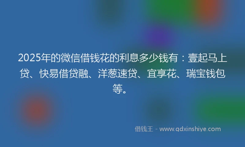 2025年的微信借钱花的利息多少钱有：壹起马上贷、快易借贷融、洋葱速贷、宜享花、瑞宝钱包等。