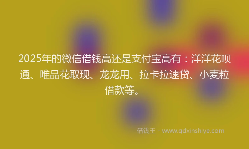 2025年的微信借钱高还是支付宝高有：洋洋花呗通、唯品花取现、龙龙用、拉卡拉速贷、小麦粒借款等。