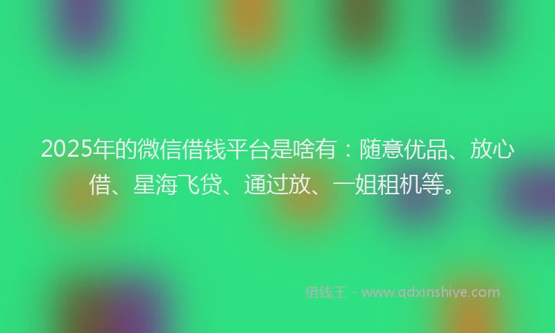 2025年的微信借钱平台是啥有：随意优品、放心借、星海飞贷、通过放、一姐租机等。