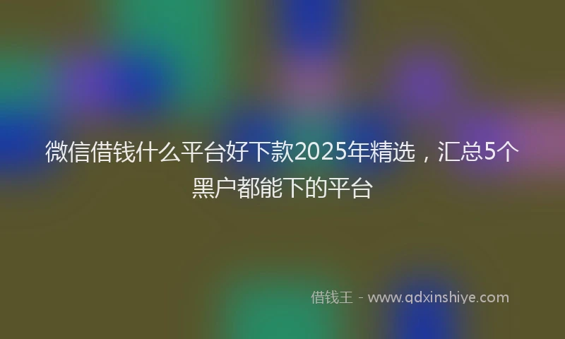 微信借钱什么平台好下款2025年精选，汇总5个黑户都能下的平台