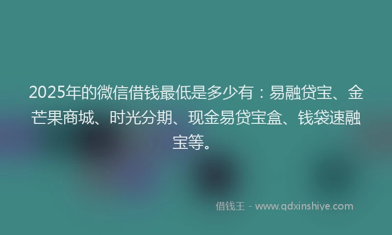 2025年的微信借钱最低是多少有：易融贷宝、金芒果商城、时光分期、现金易贷宝盒、钱袋速融宝等。